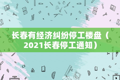 長春有經(jīng)濟糾紛停工樓盤（2021長春停工通知）