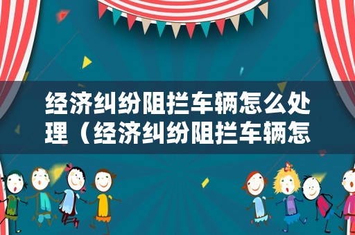 經(jīng)濟(jì)糾紛阻攔車輛怎么處理（經(jīng)濟(jì)糾紛阻攔車輛怎么處理的）