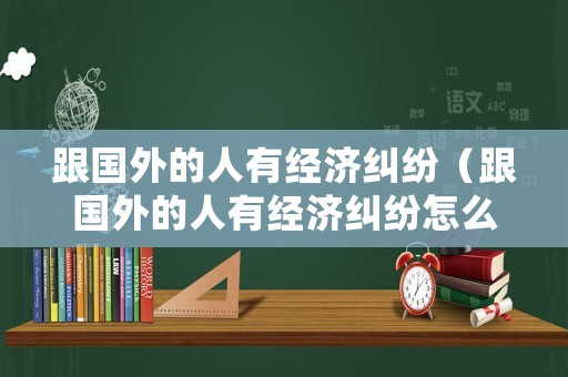 跟國(guó)外的人有經(jīng)濟(jì)糾紛（跟國(guó)外的人有經(jīng)濟(jì)糾紛怎么處理）