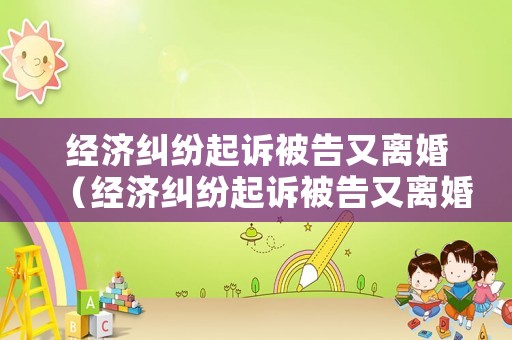 經(jīng)濟(jì)糾紛起訴被告又離婚（經(jīng)濟(jì)糾紛起訴被告又離婚怎么辦）