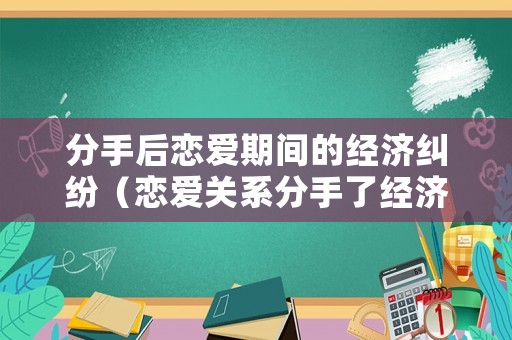 分手后戀愛期間的經(jīng)濟糾紛（戀愛關系分手了經(jīng)濟糾紛）