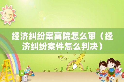 經(jīng)濟(jì)糾紛案高院怎么審（經(jīng)濟(jì)糾紛案件怎么判決）
