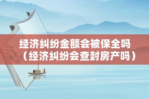 經(jīng)濟(jì)糾紛金額會被保全嗎（經(jīng)濟(jì)糾紛會查封房產(chǎn)嗎）