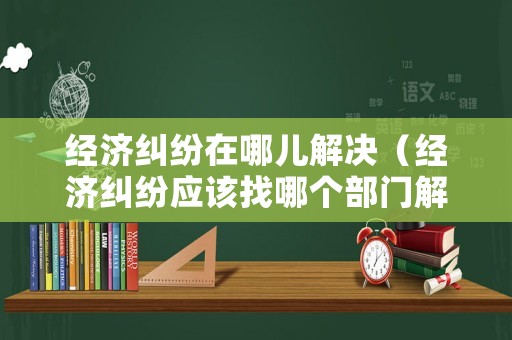 經(jīng)濟糾紛在哪兒解決（經(jīng)濟糾紛應(yīng)該找哪個部門解決?）