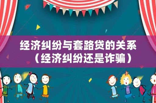 經(jīng)濟(jì)糾紛與套路貸的關(guān)系（經(jīng)濟(jì)糾紛還是詐騙）