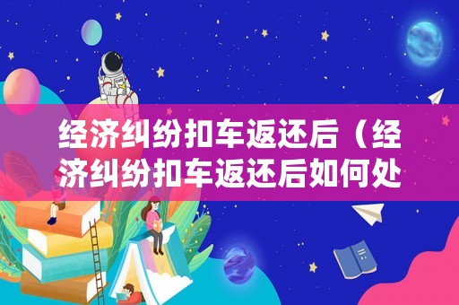 經(jīng)濟糾紛扣車返還后（經(jīng)濟糾紛扣車返還后如何處理）