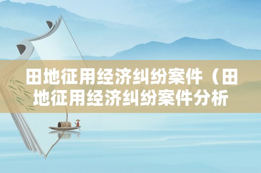 田地征用經(jīng)濟(jì)糾紛案件（田地征用經(jīng)濟(jì)糾紛案件分析）