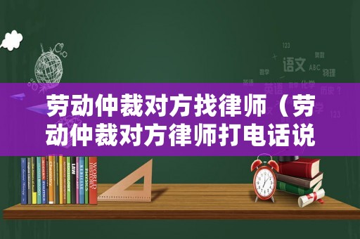 勞動(dòng)仲裁對方找律師（勞動(dòng)仲裁對方律師打電話說調(diào)解）