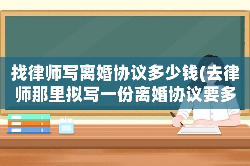 找律師寫離婚協(xié)議多少錢(去律師那里擬寫一份離婚協(xié)議要多少錢)