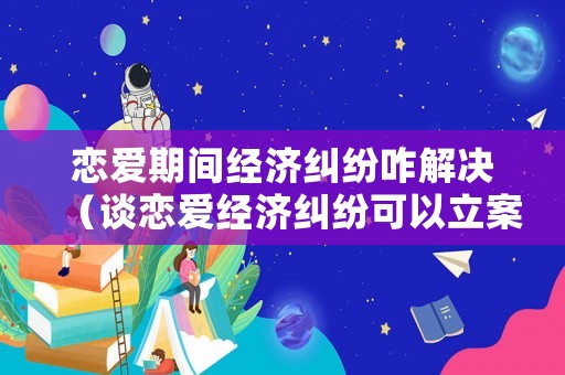 戀愛期間經(jīng)濟(jì)糾紛咋解決（談戀愛經(jīng)濟(jì)糾紛可以立案嗎）