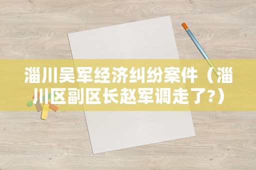 淄川吳軍經(jīng)濟糾紛案件（淄川區(qū)副區(qū)長趙軍調(diào)走了?）