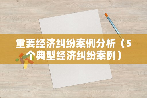 重要經(jīng)濟(jì)糾紛案例分析（5個(gè)典型經(jīng)濟(jì)糾紛案例）
