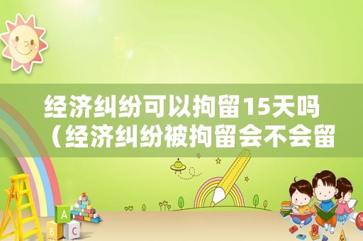 經(jīng)濟(jì)糾紛可以拘留15天嗎（經(jīng)濟(jì)糾紛被拘留會(huì)不會(huì)留案底）