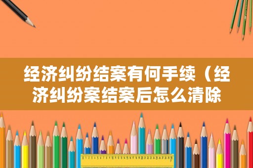 經(jīng)濟(jì)糾紛結(jié)案有何手續(xù)（經(jīng)濟(jì)糾紛案結(jié)案后怎么清除記錄）