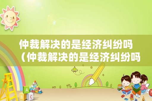仲裁解決的是經濟糾紛嗎（仲裁解決的是經濟糾紛嗎還是法律）