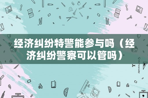 經(jīng)濟(jì)糾紛特警能參與嗎（經(jīng)濟(jì)糾紛警察可以管嗎）