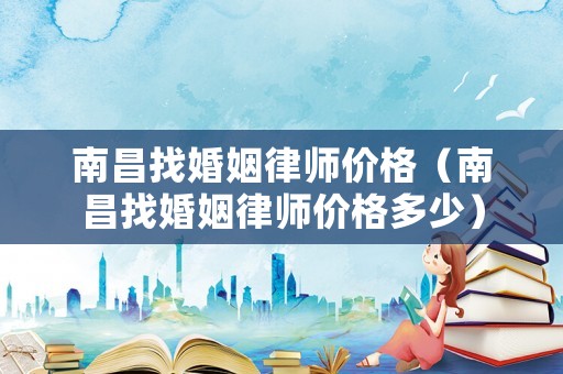 南昌找婚姻律師價格（南昌找婚姻律師價格多少）