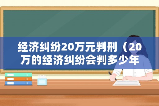 經(jīng)濟(jì)糾紛20萬(wàn)元判刑（20萬(wàn)的經(jīng)濟(jì)糾紛會(huì)判多少年）