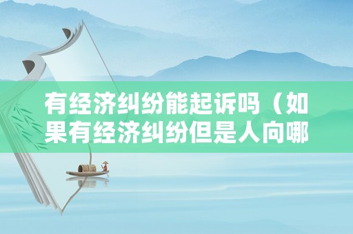 有經(jīng)濟(jì)糾紛能起訴嗎（如果有經(jīng)濟(jì)糾紛但是人向哪個(gè)部門起訴）