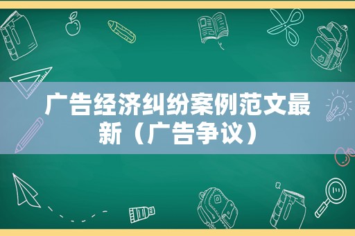 廣告經(jīng)濟(jì)糾紛案例范文最新（廣告爭議）