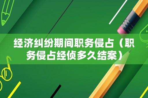 經(jīng)濟(jì)糾紛期間職務(wù)侵占（職務(wù)侵占經(jīng)偵多久結(jié)案）