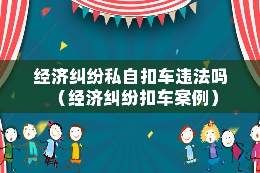 經(jīng)濟(jì)糾紛私自扣車違法嗎（經(jīng)濟(jì)糾紛扣車案例）