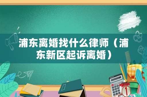 浦東離婚找什么律師（浦東新區(qū)起訴離婚）