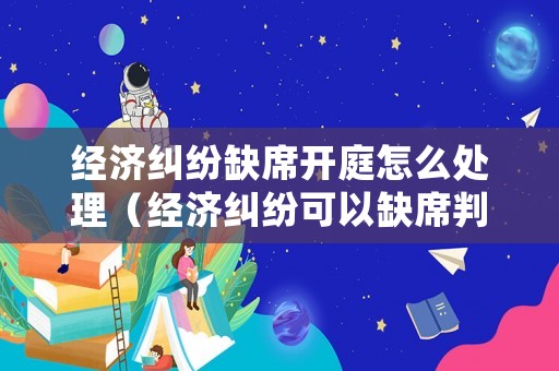 經濟糾紛缺席開庭怎么處理（經濟糾紛可以缺席判決嗎）