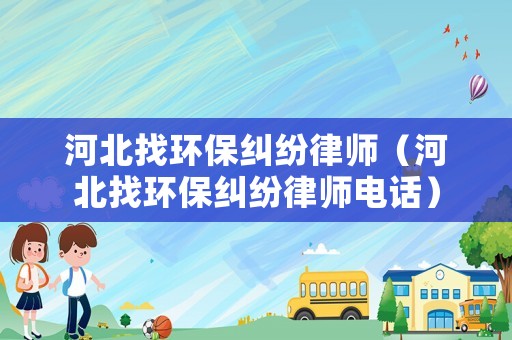 河北找環(huán)保糾紛律師（河北找環(huán)保糾紛律師電話）