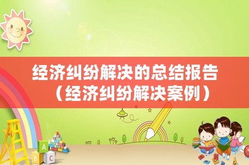 經(jīng)濟(jì)糾紛解決的總結(jié)報(bào)告（經(jīng)濟(jì)糾紛解決案例）