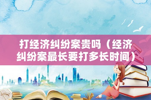 打經(jīng)濟(jì)糾紛案貴嗎（經(jīng)濟(jì)糾紛案最長(zhǎng)要打多長(zhǎng)時(shí)間）