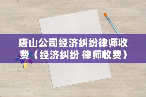 唐山公司經(jīng)濟糾紛律師收費（經(jīng)濟糾紛 律師收費）
