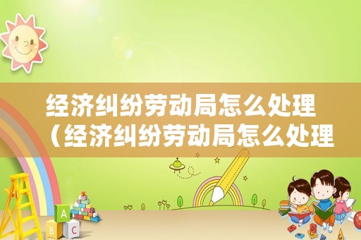 經(jīng)濟(jì)糾紛勞動(dòng)局怎么處理（經(jīng)濟(jì)糾紛勞動(dòng)局怎么處理的）
