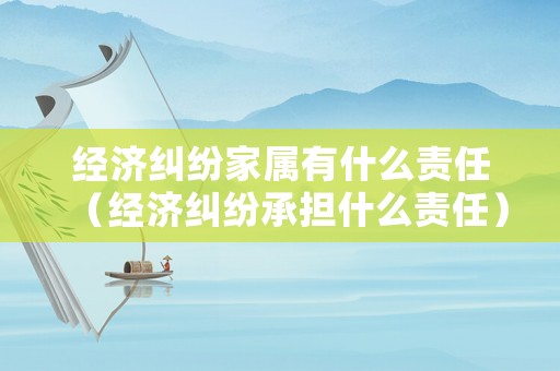 經(jīng)濟(jì)糾紛家屬有什么責(zé)任（經(jīng)濟(jì)糾紛承擔(dān)什么責(zé)任）