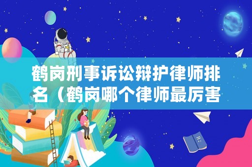 鶴崗刑事訴訟辯護(hù)律師排名（鶴崗哪個(gè)律師最厲害）