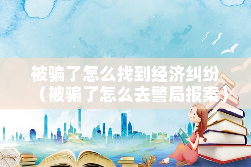 被騙了怎么找到經(jīng)濟糾紛（被騙了怎么去警局報案）