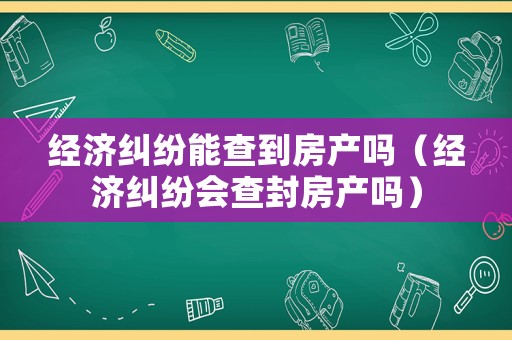 經(jīng)濟(jì)糾紛能查到房產(chǎn)嗎（經(jīng)濟(jì)糾紛會(huì)查封房產(chǎn)嗎）