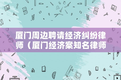 廈門周邊聘請經(jīng)濟(jì)糾紛律師（廈門經(jīng)濟(jì)案知名律師）