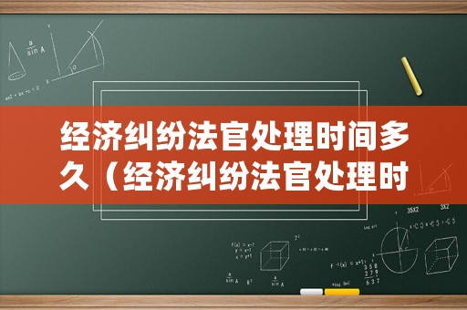經(jīng)濟(jì)糾紛法官處理時(shí)間多久（經(jīng)濟(jì)糾紛法官處理時(shí)間多久結(jié)束）