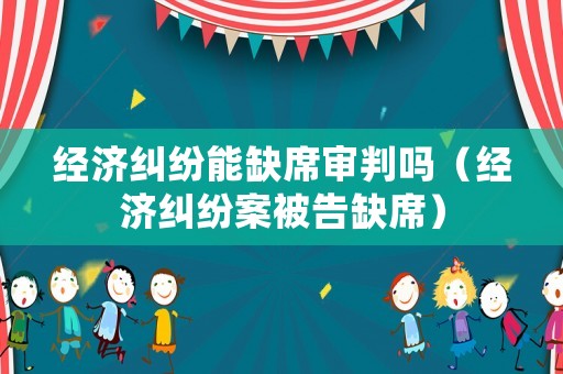 經(jīng)濟(jì)糾紛能缺席審判嗎（經(jīng)濟(jì)糾紛案被告缺席）