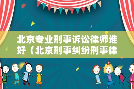 北京專業(yè)刑事訴訟律師誰好（北京刑事糾紛刑事律師）