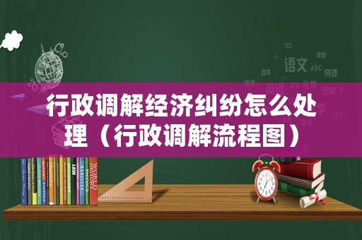 行政調(diào)解經(jīng)濟糾紛怎么處理（行政調(diào)解流程圖）