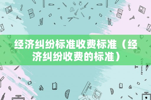 經(jīng)濟(jì)糾紛標(biāo)準(zhǔn)收費(fèi)標(biāo)準(zhǔn)（經(jīng)濟(jì)糾紛收費(fèi)的標(biāo)準(zhǔn)）
