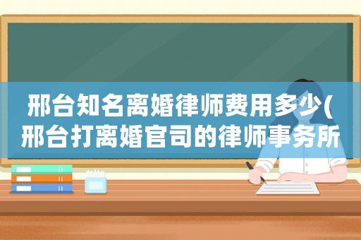 邢臺(tái)知名離婚律師費(fèi)用多少(邢臺(tái)打離婚官司的律師事務(wù)所)