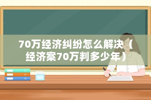 70萬經濟糾紛怎么解決（經濟案70萬判多少年）
