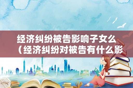 經(jīng)濟糾紛被告影響子女么（經(jīng)濟糾紛對被告有什么影響）