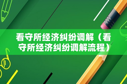 看守所經(jīng)濟糾紛調(diào)解（看守所經(jīng)濟糾紛調(diào)解流程）