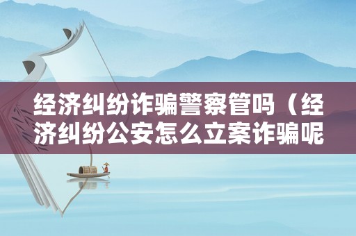 經(jīng)濟(jì)糾紛詐騙警察管嗎（經(jīng)濟(jì)糾紛公安怎么立案詐騙呢?）
