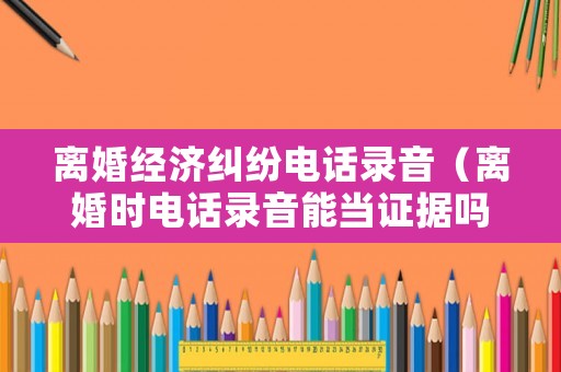 離婚經(jīng)濟糾紛電話錄音（離婚時電話錄音能當證據(jù)嗎?）