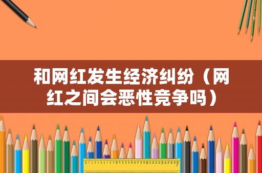 和網(wǎng)紅發(fā)生經(jīng)濟(jì)糾紛（網(wǎng)紅之間會(huì)惡性競(jìng)爭(zhēng)嗎）